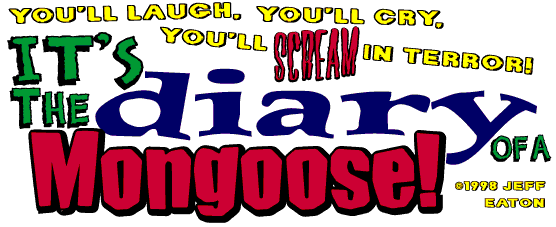 [ You'll laugh, you'll cry... you'll scream in terror! it's... The Diary of a Mongoose! ]